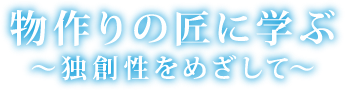 物作りの匠に学ぶ〜独創性をめざして〜