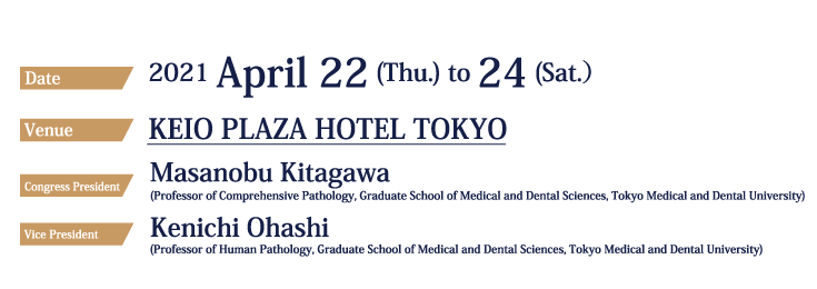 Date：2021 April 22 (Thu.) to 24 (Sat.）、Venue：KEIO PLAZA HOTEL TOKYO, Congress President：Masanobu Kitagawa (Professor of Comprehensive Pathology, Graduate School of Medical and Dental Sciences, Tokyo Medical and Dental University), Vice President：Kenichi Ohashii (Professor of Human Pathology, Graduate School of Medical and Dental Sciences, Tokyo Medical and Dental University), Abstract Submission：2020 September 1 (Tue.) - December 7（Mon.）