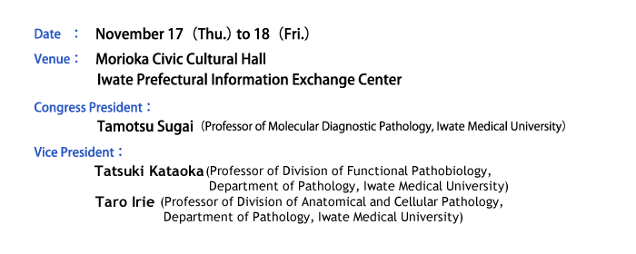 Date：November 17（Thu.） to 18（Fri.）、Venue：Morioka Civic Cultural Hall・Iwate Prefectural Information Exchange Center、Congress President：Tamotsu Sugai（Professor of Molecular Diagnostic Pathology, Iwate Medical University）、Vice President：Tatsuki Kataoka（Professor of Molecular Diagnostic Pathology, Iwate Medical University）、Taro Irie（Professor of Molecular Diagnostic Pathology, Iwate Medical University）